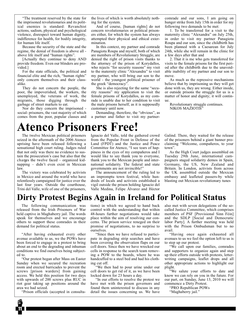“The treatment reserved by the state for the imprisoned revolutionaries and it polit- ical cnemies is standard: Revanchist actions, sadism, physical and psychological violence, disrespect toward human dignity, indifference for health, for bodily integrity, for human lfe tself.  Because the security of the state and the regime, the denial of freedom is above all - above [ife itself and “human righs”  [Actually they continue to deny AND provide freedom. Even our blinders are pro- vided ]  For the state officials, the political and financial elite and the rich, “human rights” only concen themselves and their class- alike  ‘They do not concem the people, the poor, the impoverished, the workers, the unemployed, the veterans of work, the migrants, those digging through the ‘sarbage of street markets o cat.  Nor do they concern the imprisoned - Social- prisoners, the vast majority of which comes from the poor, popular classes and  the lives of which is worth absolutely noth- ing for the system.  And of course, [human rights] do not concern revolutionaries or politcal prison- ers either, for which the system has always. attempted their physical and ethical exter- mination.  In this context, my partner and comrade Panagiota Roupa and myself, both of which are members of Revolutionary Struggle, are denied the right of prison visits thanks to the attorney of the prison of Korydallos, who rejects “for security reasons” my visit o the maternity clinic “Alexandra” to visit my partner, who will bring our son o the warld - the youngest politial prisoner of the greek “démocracy”.  She is also rejecting for the same “secu- ity reasons” my application to visit the female prisons of Korydallos, as my com- rade is unable due to her condition to visit the male prisons herself, a it is supposedly customary until now.  Demanding, therefore, the “obvious”, as a partner and father to visit my pariner-  Atenco Prisoners Free!  ‘The twelve Mexican political prisoners scized in the aftermath of the 2006 Atenco uprising have been released following a sensational high court ruling. Judges ruled that not only was there no evidence (o sus- tain the prosecution’s case but also that the changs the twelve faced - organized kid- napping - didn’t even exist in Mexican .  “The victory was celebrated by activists in Mexico and around the world who have relentlessly campaigned for justice over the lastfour years. Outside the courthouse, “Trini el Valle, wife of one of the prisoners,  gnacio del Vale, told the gathered crowd from the Popular Front in Defense of the Land (FPDT) and the Justice and Peace Commitee for Atenco, I e teas of hap- piness inthe eyes of my compaferos and | ould like to say thank you’to everyone, {hank you to the Mexican people and iner- natonal soldarity: The federal and state govemments are not invincble!”  "The announcement of the ruling led to an impromptu town festival, while hun- reds of locals and sctiviss estabiished a Vil outsid the prison holding Tgnacio del Valle Medina, Felipe Alvarez and Héctor  comrade and our sons, I am going on hunger srike from July 15th in order for my following two demands to be met:  1. To be transfarred for a visit to the ‘matemity clinic “Alexandra” on July 25th, in order o visit my partner Panagiota Roupa and our son, since the childbirth has been planned with a Cacsarean for July 24th, while she will remain in the clinic for 2 few days after that and  2. That it is me who gets transferred for visits 1o the female prisons for the first peri- od afer the childbirth due to the unavoid- able inability of my partner and our son to  ’As much as the repressive mechanisms believe that by imprisoning us they will get done with us, they are wrong. Either inside, or outside prisons the struggle for us is & ‘matter of honor and dignity; it will contin-  Revolutionary strugle continues.  NIKOS MAZIOTIS®  Galind. There, they waited for the release of the prisoncrs behind a giant banner pro- claiming “Welcome, compafieros, 1o your town”  ‘As the High Court judges assembled on Tuesday 29th June, inernational cam- paigners staged solidarity demos in Spain, Germany, the US, New Zealand and Britain. In London, activists from across the UK assembled outside the Mexican embassy and leafleted passers-by while blasting out Mexican revolutionary tunes  Dirty Protest Begins Again in Ireland for Political Status  The following communication_was released from the Irish Prisoners of War held captive in Maghaberry jail. The words speak for themselves and We encourage others o support these comrades in their demand for political status  “After having exhausted every other avenue available to us, we the POWs have been forced to engage in a protest to bring about an end to the degrading and inhuman conditions we find ourselves being subject- ed to  “Our protest began after Mass on Easter Sunday when we secured the recreation room and erected barricades to prevent the screws [prison warders] from gaining access. We held this position for two days with upwards of 200 serews plus RUC in ot gear taking up positions around the area we had seized.  “Prison officials (accepted in consulta-  tions) in which we agreed to hand back control with the understanding that within 48-hours further negotiations would take place within the aim of resolving our con- cems. The prison service rencged on their promise of negotiations, to no surprise to ourselves.  “Since then we have refused 1o partici- pate in degrading strip searches and have been covering the observation flaps on our cell doors. Since then we have wrecked our cells i response to the search team remov- ing a POW 10 the boards, where he was handeuffed to a steel bed and had his cloth- ing cut off.  “We then had to pour urine under our cell doors to get rid of it, as we have been locked down for 23 hours a day,  “In our efforis 1o resolve the protest we have met with the prison governors and found them uninterested to discuss in any detai the issues concerning us. We have  also met with seven delegations of the so- called Justice Committee, which comprises members of PSF [Provisional Sinn Féin] and the SDLP (Social and Democratic labor Party). A further meeting was held with the Prison Ombudsman but to no avail  “Having once again exhausted all avenues to us we feel the option left to us is 10 step up our protest.  “We call upon our families, comrades and supporters to organize again and sep up their efforts outside with protests, ltter- writing campaigns, leaflet drops and all other appropriate actions to highlight our plight  “We salute your efforts to date and know we can rely on you in the future. For our part, on Sunday, June 13,2010 we will commence a Dirty Protest.  “PRO Republican POWs.  “Maghaberry jail™  